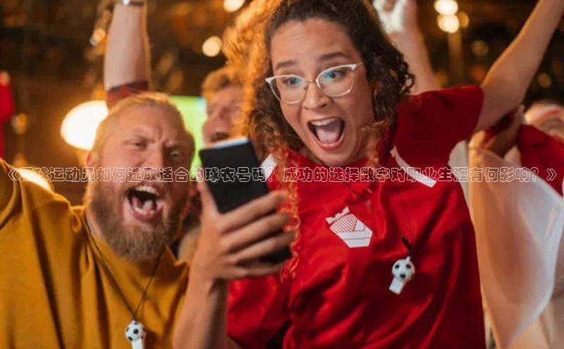 k1体育十年品牌值得信赖汉得信息《足球运动员如何选取适合的球衣号码？成功的选择数字对职业生涯有何影响？》