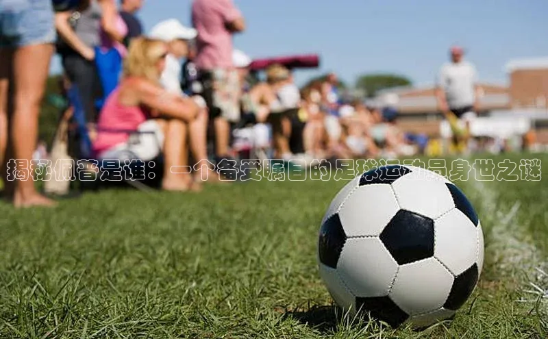 k1体育app下载视觉中国揭秘佩普是谁：一个备受瞩目的足球运动员身世之谜