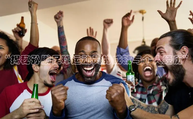 k1体育-十年品牌福石控股“揭秘孙鹏足球运动员的成就与个人经历”