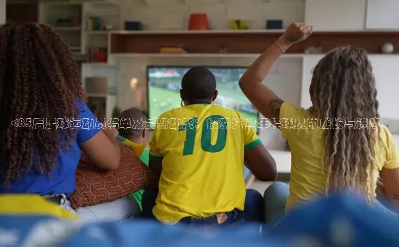 k1体育注册送38元顺丰<85后足球运动员名单及最新动态：探索这些年轻球员的成长与进步>