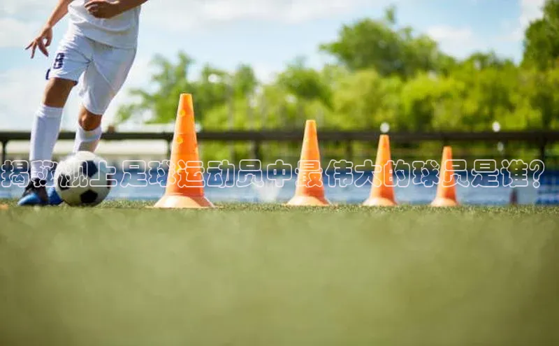 k1体育平台官网百度技术学院揭秘舰上足球运动员中最伟大的球员是谁？