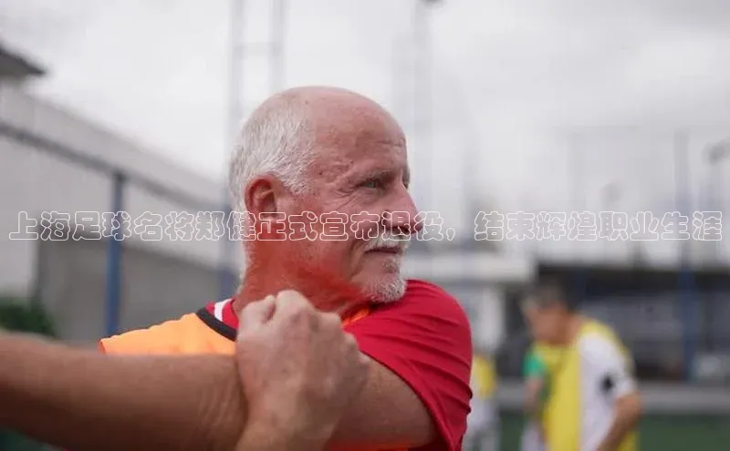 k1体育下载安装百度众测上海足球名将郑健正式宣布退役，结束辉煌职业生涯