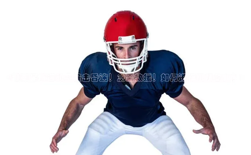 k1体育十年登录入口官方壹网壹创<越南足球运动员撞击昏迷！急需救援！如何进行现场急救？>