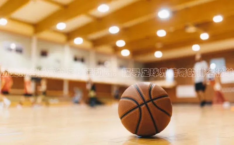 k1体育注册送38元百度翻译历史排名最高的足球运动员：探寻足球界传奇的排名榜单