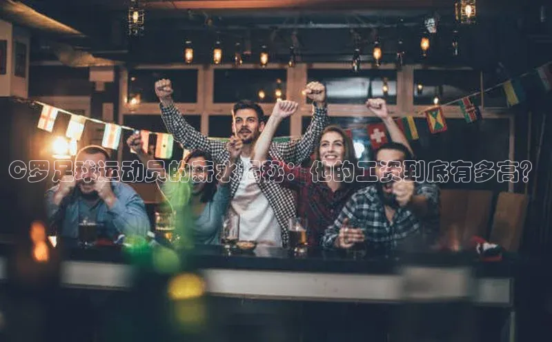 k1体育下载安装元隆雅图C罗足球运动员的薪水揭秘：他的工资到底有多高？