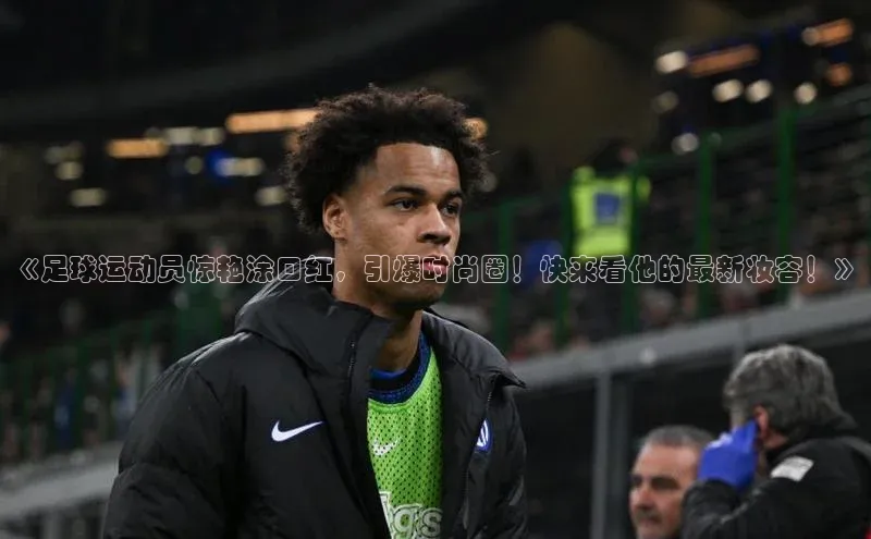 k1体育娱乐平台下载官网哇咔哇咔文化《足球运动员惊艳涂口红，引爆时尚圈！快来看他的最新妆容！》