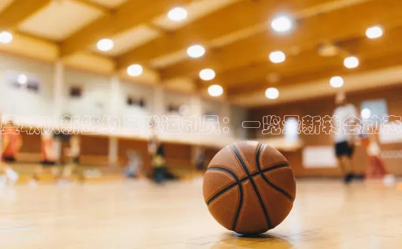 k1体育官网登录入口网址歌力思曼联队新签约足球运动员：一览最新转会动态
