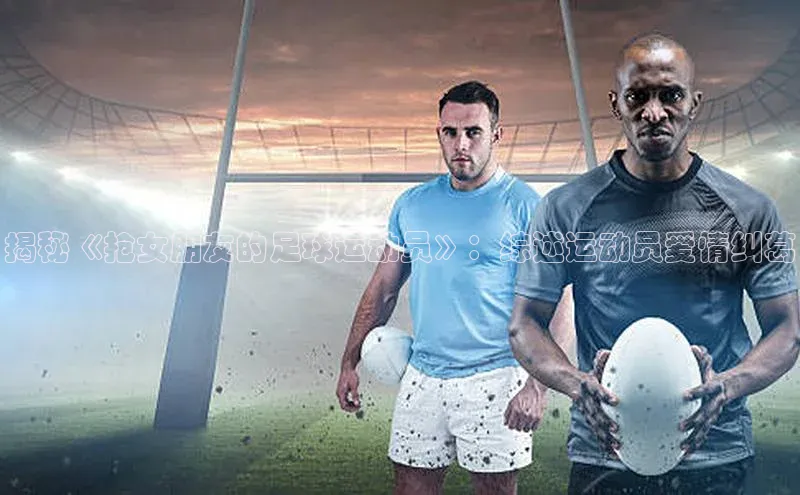 k1体育官网入口网址宣亚国际揭秘《抢女朋友的足球运动员》：综述运动员爱情纠葛