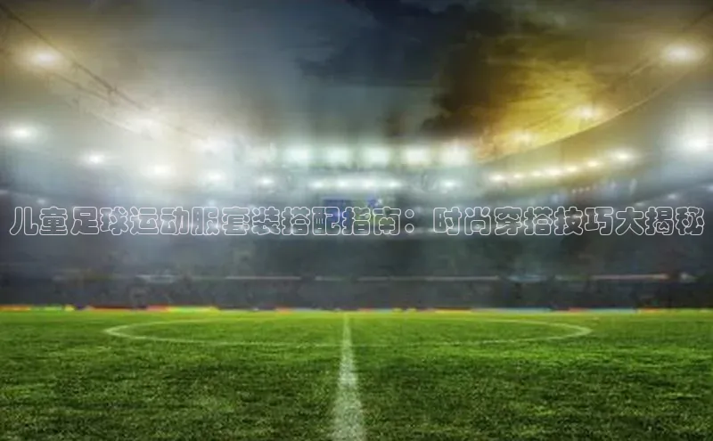 k1体育app下载视觉中国儿童足球运动服套装搭配指南：时尚穿搭技巧大揭秘