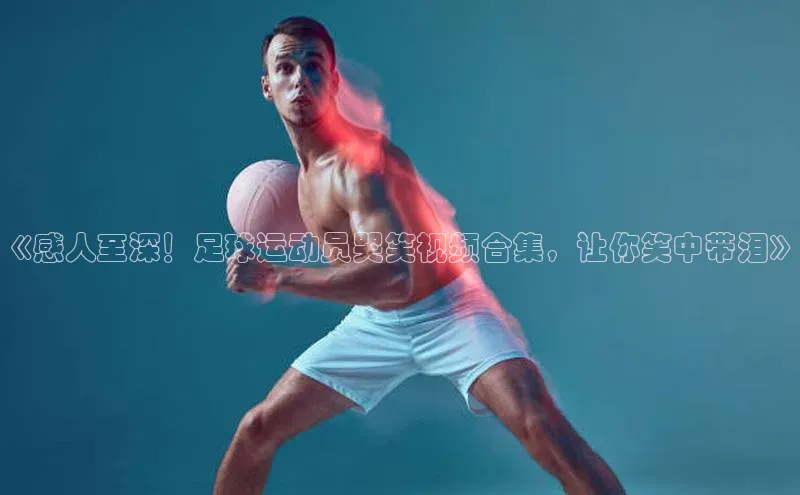 k1体育百度大脑《感人至深！足球运动员哭笑视频合集，让你笑中带泪》