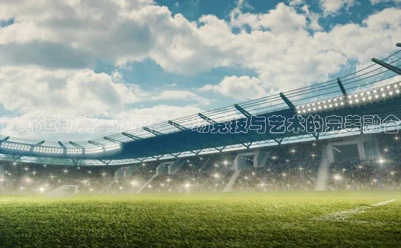 最新运动赛事深度：一场竞技与艺术的完美融合